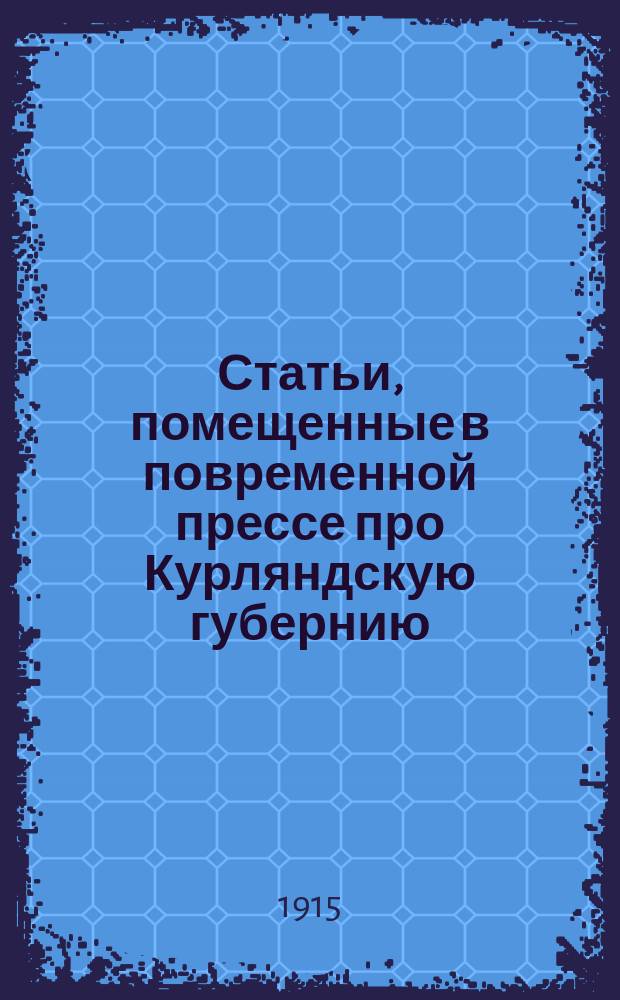 Статьи, помещенные в повременной прессе про Курляндскую губернию : Письм. и словес. заявления. Сведения, основанные на документальных данных, опровергающие лживые сообщения газет [и другие материалы