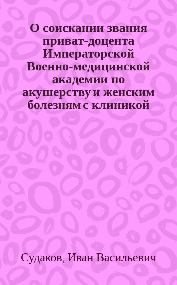 О соискании звания приват-доцента Императорской Военно-медицинской академии по акушерству и женским болезням с клиникой