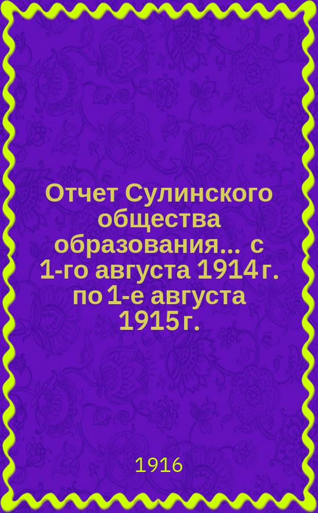 Отчет Сулинского общества образования. ... с 1-го августа 1914 г. по 1-е августа 1915 г. : ... с 1-го августа 1914 г. по 1-е августа 1915 г. и смета на 1915-1916 учебный год по учебному заведению Общества