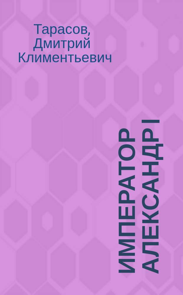 Император Александр I : Послед. годы царствования, болезнь, кончина и погребение : По лич. воспоминаниям лейб-хирурга Д.К. Тарасова