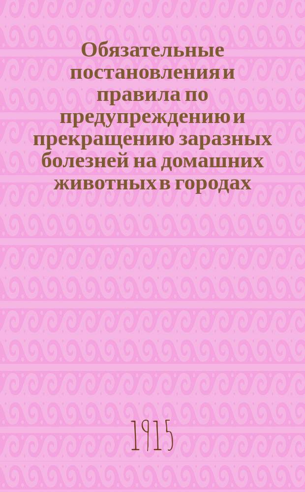 Обязательные постановления и правила по предупреждению и прекращению заразных болезней на домашних животных в городах (кроме Твери) и селениях Тверской губ. и об убое скота с промышленной целью в сельских местностях Тверской губ.