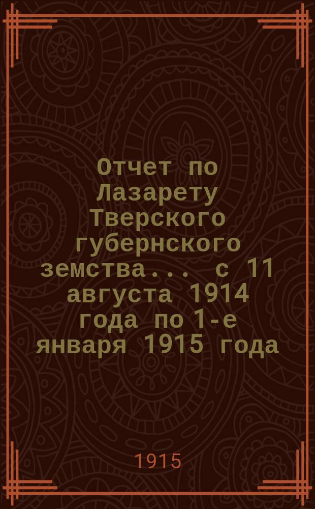 Отчет по Лазарету Тверского губернского земства... ... с 11 августа 1914 года по 1-е января 1915 года