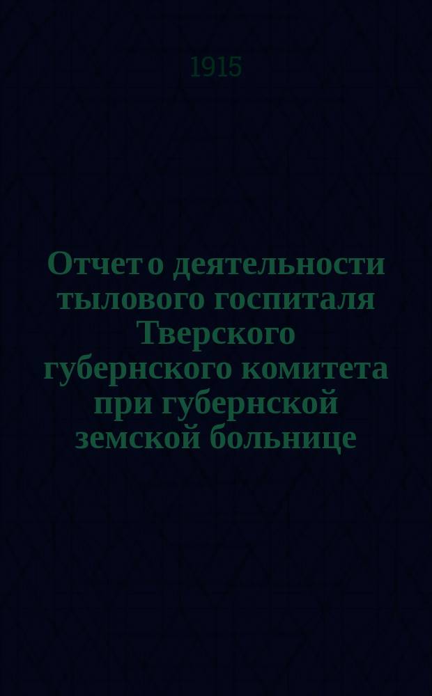 Отчет о деятельности тылового госпиталя Тверского губернского комитета при губернской земской больнице... ... за 4 месяца 1914 года