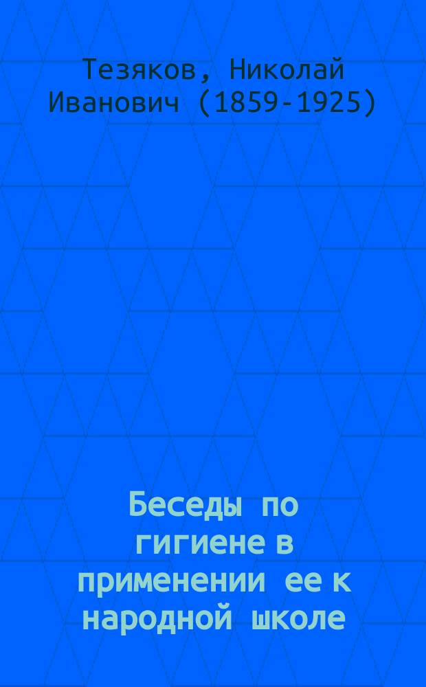 Беседы по гигиене в применении ее к народной школе : Чит. на Пед. курсах для учительниц и учителей зем. и церк.-приход. шк. Воронеж. губ. и Общеобразовательных курсах для учительниц и учителей Сарат. губ. зем. сан. врачом Н.И. Тезяковым : С 9 рис. и прил. списка теневых картин, применяемых при чтении