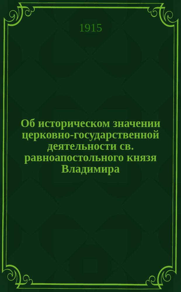 ... Об историческом значении церковно-государственной деятельности св. равноапостольного князя Владимира. 1015-VII.15-1915 : Речь, сказ. в торжеств. собр. Киев. Св.-Владимир. братства, 15 июля 1915 г., в день девятисотлетия со времени блаженной кончины св. князя Владимира