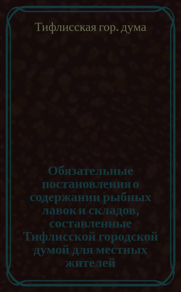 Обязательные постановления о содержании рыбных лавок и складов, составленные Тифлисской городской думой для местных жителей, согласно 7 п. ст. 108 Гор. пол. 1892 г., и изд. г. губернатором на основании 110 ст. того же Пол., порядком определенным ст. 424, т. 2, изд. 1892 г. (3 публикация в газ. "Кавказ" № 280 от 2 дек. 1912 г.)