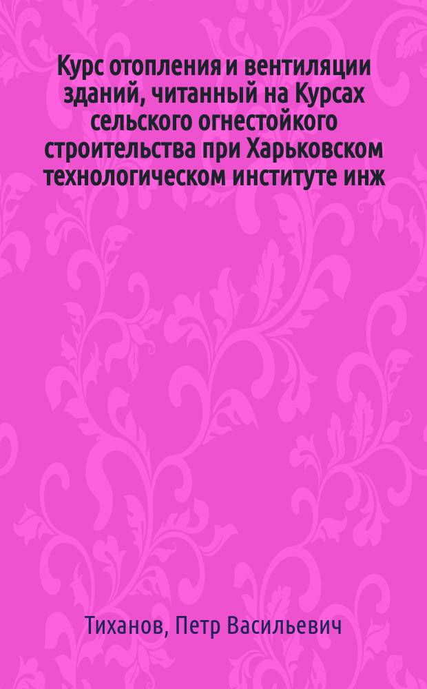 Курс отопления и вентиляции зданий, читанный на Курсах сельского огнестойкого строительства при Харьковском технологическом институте инж.-техн. П. Тихановым