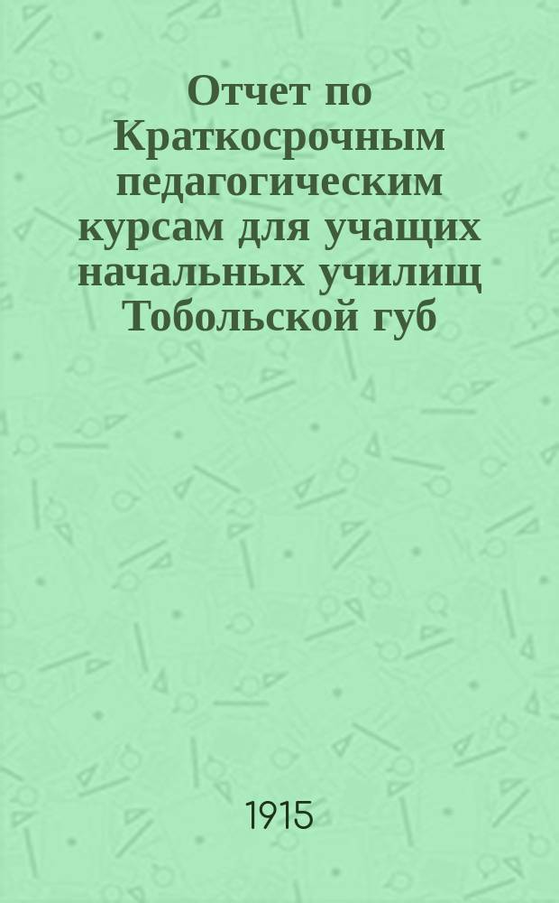 Отчет по Краткосрочным педагогическим курсам для учащих начальных училищ Тобольской губ., бывшим в 1914 году в г. Кургане с 27 мая по 24 июня и в г. Тобольске с 9 июля по 2 августа