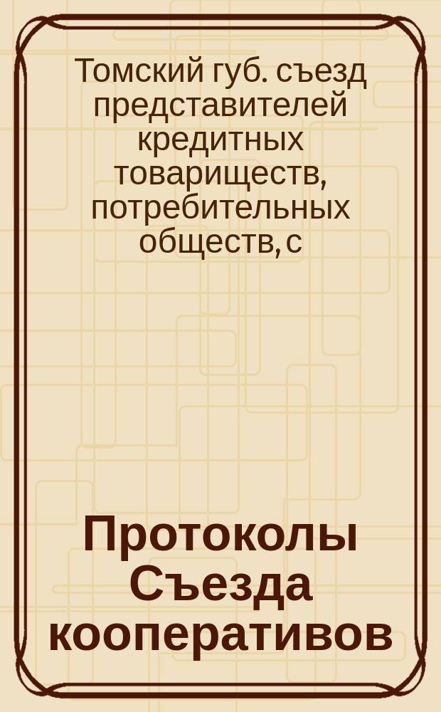 Протоколы Съезда кооперативов (кредитных товариществ, потребительных и сельскохозяйственных обществ и маслодельных артелей) Томской губернии, бывшего 1, 2, 3 и 4 марта 1915 г. : С прил. докладов
