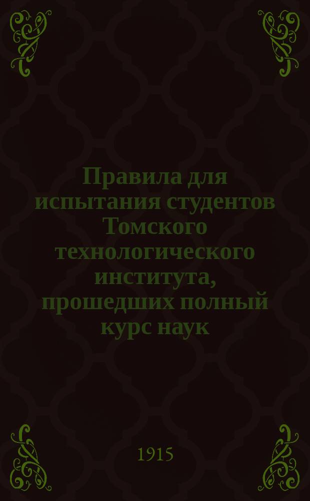 Правила для испытания студентов Томского технологического института, прошедших полный курс наук, а также посторонних лиц на звания инженер-механика, инженер-химика, инженер-строителя и горного инженера