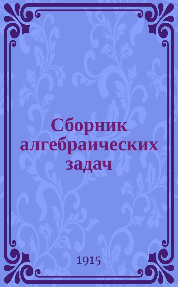 Сборник алгебраических задач : Курс 5, 6, 7 и 8 кл. гимназий и соответствующих им кл. других сред. учеб. заведений