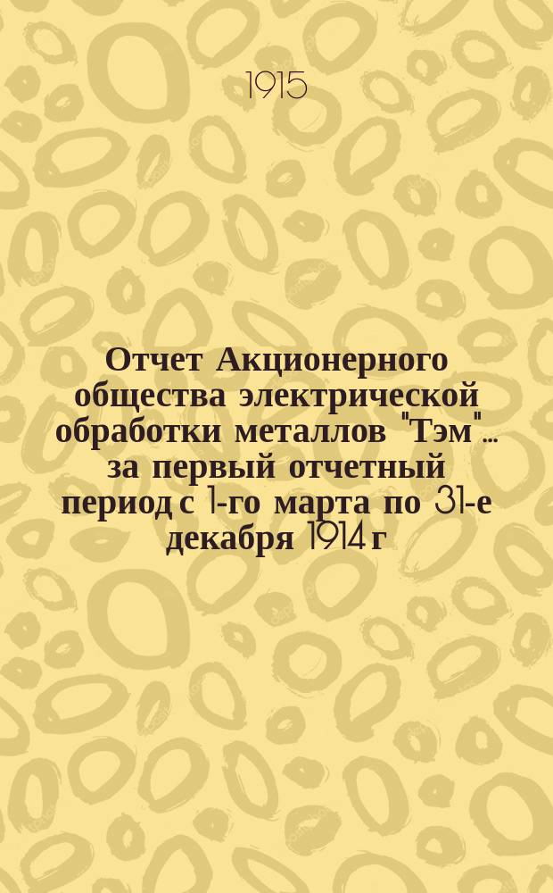 Отчет Акционерного общества электрической обработки металлов "Тэм"... ... за первый отчетный период с 1-го марта по 31-е декабря 1914 г.
