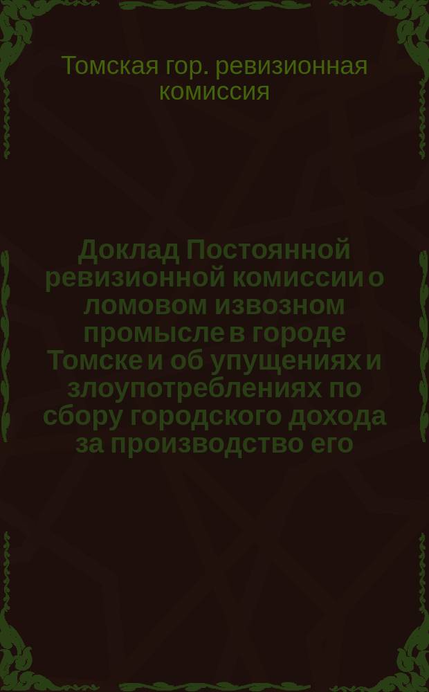 Доклад Постоянной ревизионной комиссии о ломовом извозном промысле в городе Томске и об упущениях и злоупотреблениях по сбору городского дохода за производство его : В Том. гор. думу