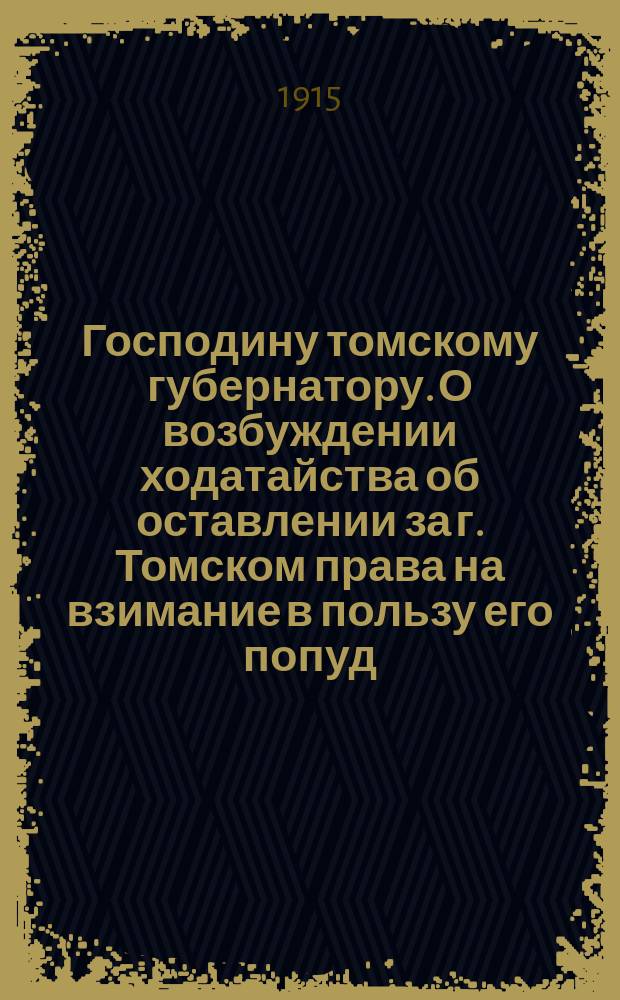 Господину томскому губернатору. О возбуждении ходатайства об оставлении за г. Томском права на взимание в пользу его попуд. сбора с привозимых в г. Томск и вывозимых из него по железной дороге грузов [и др. материалы]