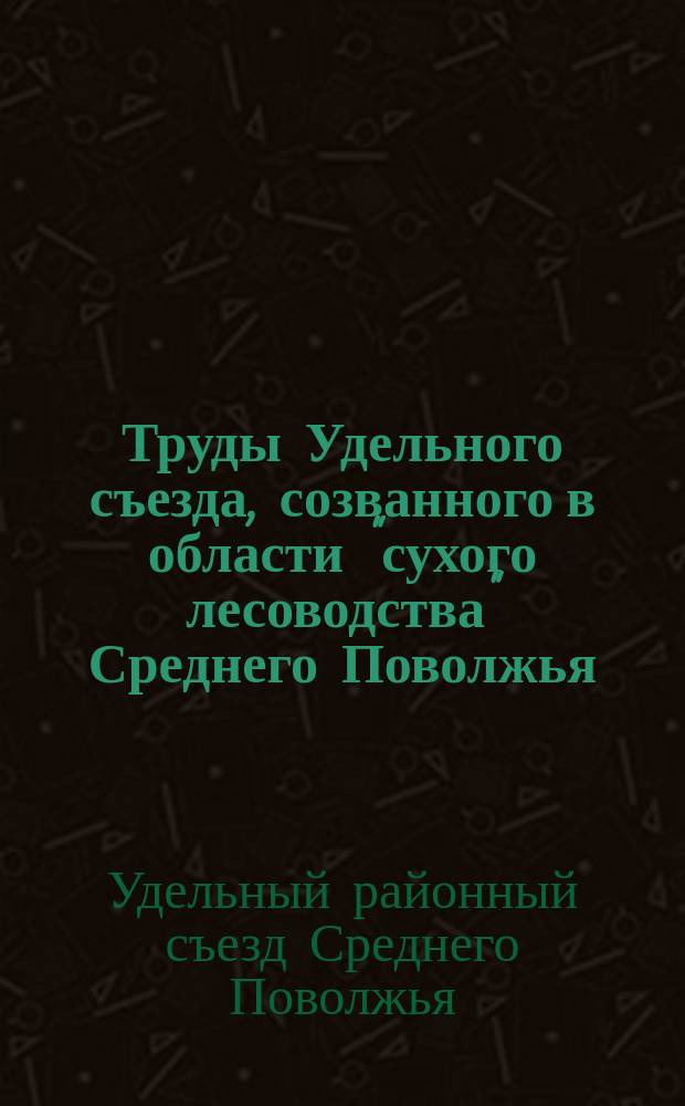 Труды Удельного съезда, созванного в области "сухого лесоводства" Среднего Поволжья. 15-30 июня 1914 г.