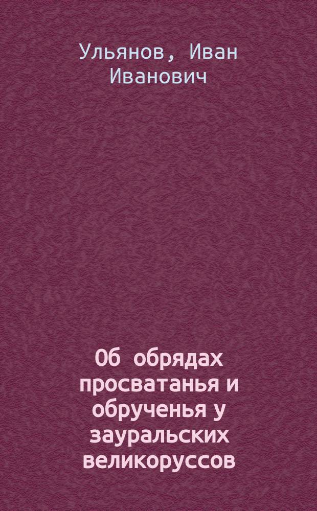 Об обрядах просватанья и обрученья у зауральских великоруссов: По обследованиям Шмаковского села, Ирбитского уезда: Краткое содержание докл. ..., чит. в Перм. науч.-пром. музее 29 авг. 1912 г.; Образы дивьей красоты: По свадебным причитаниям и обрядам села Шмаковского, Ирбитск. уезда Перм. губ. / И.И. Ульянов; Перм. науч.-пром. музей