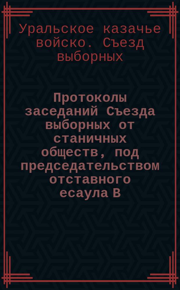 Протоколы заседаний Съезда выборных от станичных обществ, под председательством отставного есаула В.К. Бородина : Февр. и март 1914 г