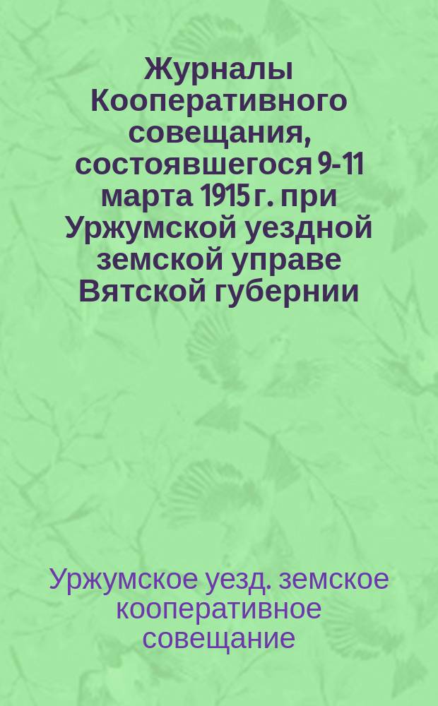 Журналы Кооперативного совещания, состоявшегося 9-11 марта 1915 г. при Уржумской уездной земской управе Вятской губернии : (С прил.)