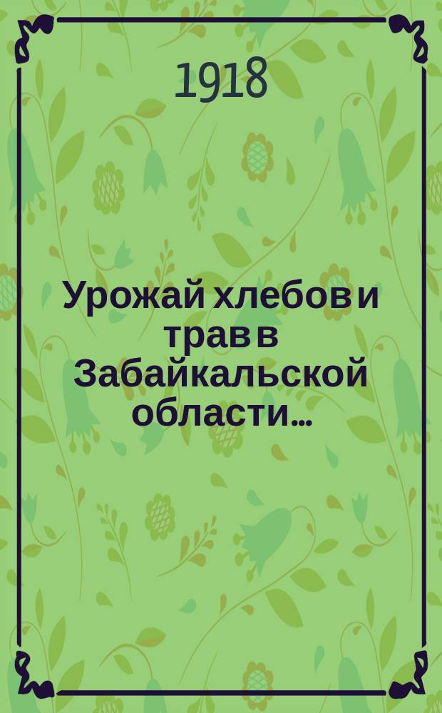 Урожай хлебов и трав в Забайкальской области... : (По сообщ. добровол. корреспондентов Стат. отд. и должност. лиц сел. самоуправления). ... в 1916 году