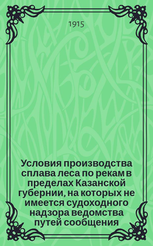 Условия производства сплава леса по рекам в пределах Казанской губернии, на которых не имеется судоходного надзора ведомства путей сообщения, выработанные в совещаниях лесоплавщиков в 1909, 1911, 1913 и 1915 гг. : Утв. к руководству и исполнению 17 февр. 1915 г. ..