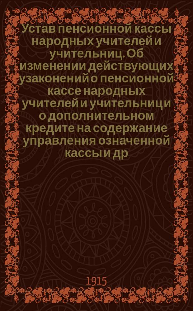 Устав пенсионной кассы народных учителей и учительниц. Об изменении действующих узаконений о пенсионной кассе народных учителей и учительниц и о дополнительном кредите на содержание управления означенной кассы [и др. материалы]