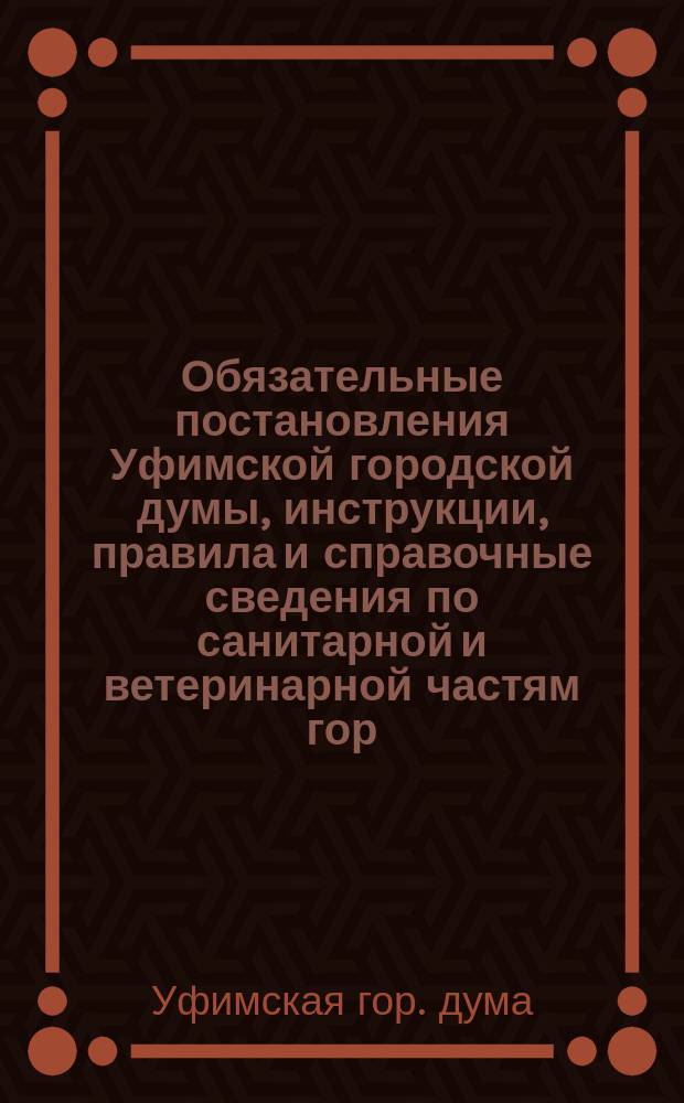 Обязательные постановления Уфимской городской думы, инструкции, правила и справочные сведения по санитарной и ветеринарной частям гор. Уфы