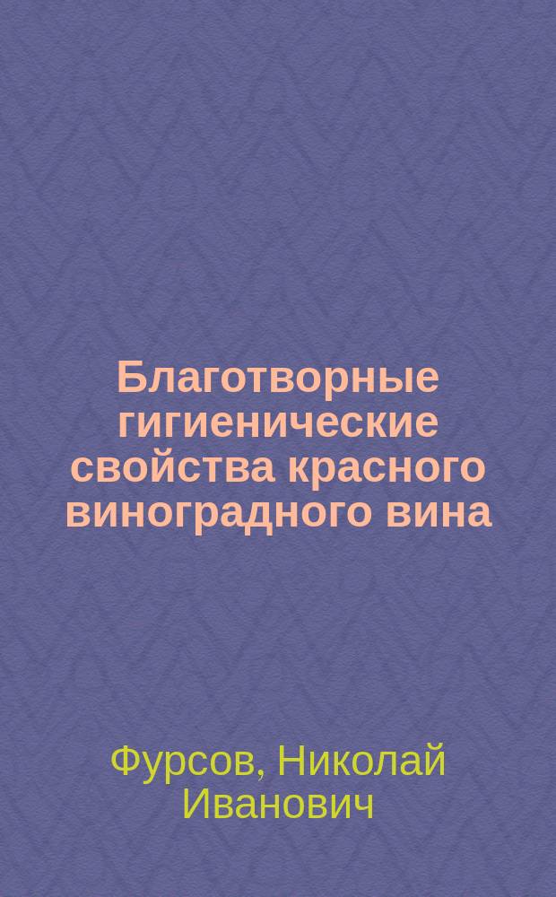 Благотворные гигиенические свойства красного виноградного вина : Результат двадцатипятилет. науч.-практ. работы по изучению рус. виноград. вин энолога И.К. Фурсова : Попул. исслед. врача Н. Фурсова