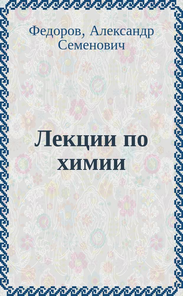 Лекции по химии : Чит. слушателям Курсов сел. огнестойкого строительства при Харьк. технол. ин-те А.С. Федоровым