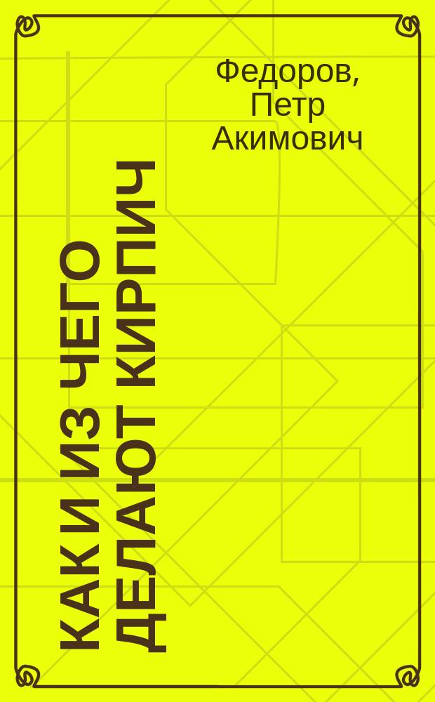 Как и из чего делают кирпич : Крат. практ. руководство по пр-ву всевозмож. сортов кирпича, клинкера и искусств. камней