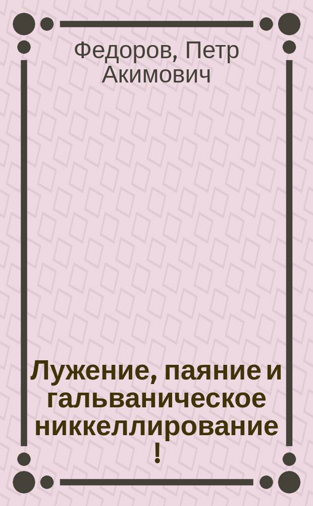 Лужение, паяние и гальваническое никкеллирование [!] : Практ. руководство для мастеров, любителей и практиков