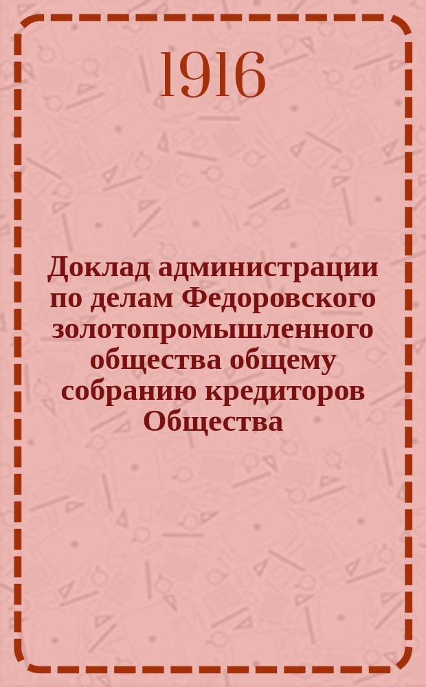Доклад администрации по делам Федоровского золотопромышленного общества общему собранию кредиторов Общества. ... 20 мая 1916 года : ... 20 мая 1916 года ; Доклад администрации по делам Федоровского золотопромышленного общества чрезвычайному собранию акционеров Общества 20 мая 1916 года