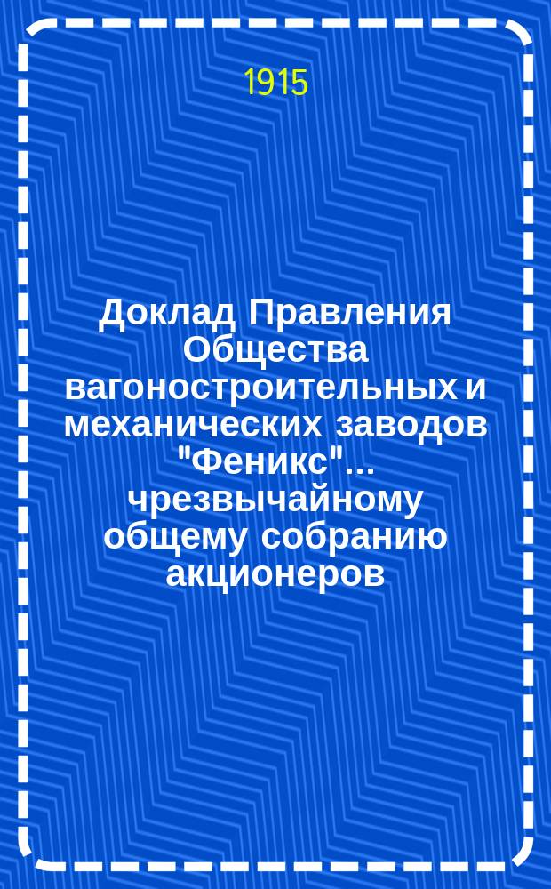 Доклад Правления Общества вагоностроительных и механических заводов "Феникс"... ... чрезвычайному общему собранию акционеров, созванному на 29 сентября 1915 года