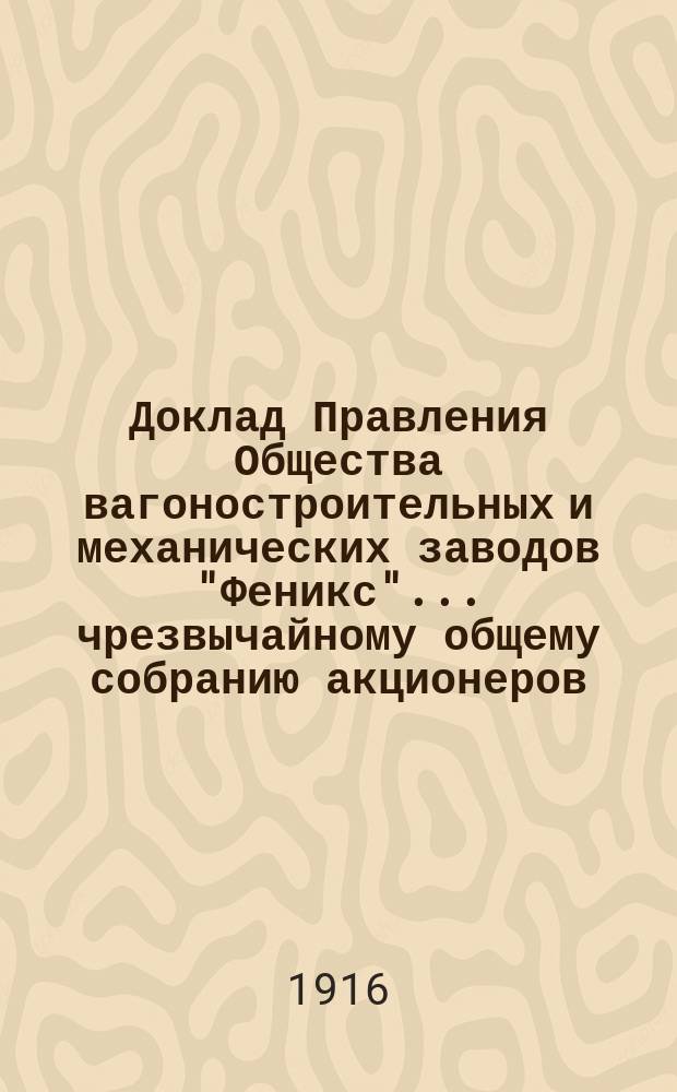 Доклад Правления Общества вагоностроительных и механических заводов "Феникс"... ... чрезвычайному общему собранию акционеров, созванному на 17 декабря 1916 г.