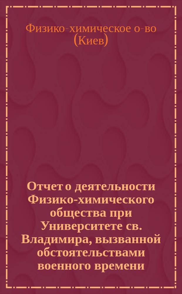 Отчет о деятельности Физико-химического общества при Университете св. Владимира, вызванной обстоятельствами военного времени...