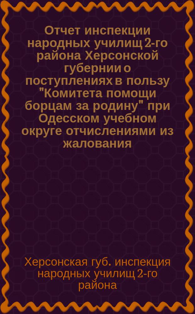 Отчет инспекции народных училищ 2-го района Херсонской губернии о поступлениях в пользу "Комитета помощи борцам за родину" при Одесском учебном округе отчислениями из жалования, г. г. служащих и пожертвованиями г. г. попечителей и учащихся учебных заведений подведомственных инспекции...
