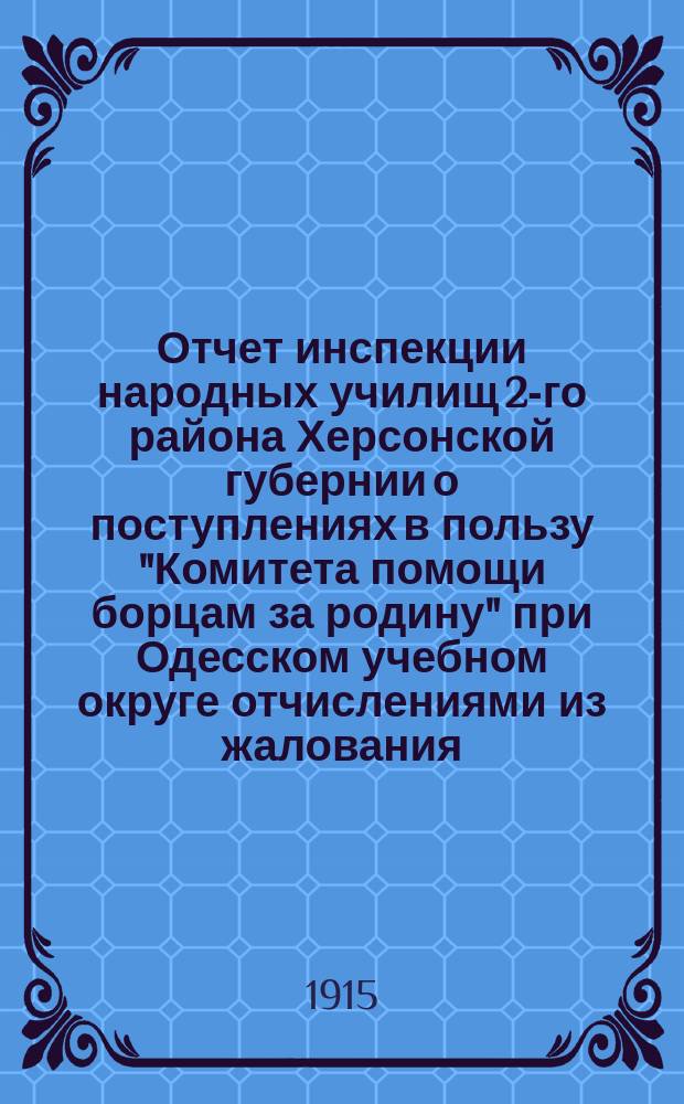 Отчет инспекции народных училищ 2-го района Херсонской губернии о поступлениях в пользу "Комитета помощи борцам за родину" при Одесском учебном округе отчислениями из жалования, г. г. служащих и пожертвованиями г. г. попечителей и учащихся учебных заведений подведомственных инспекции... № 1... за время с 1 августа 1914 г. по 1 марта 1915 г.