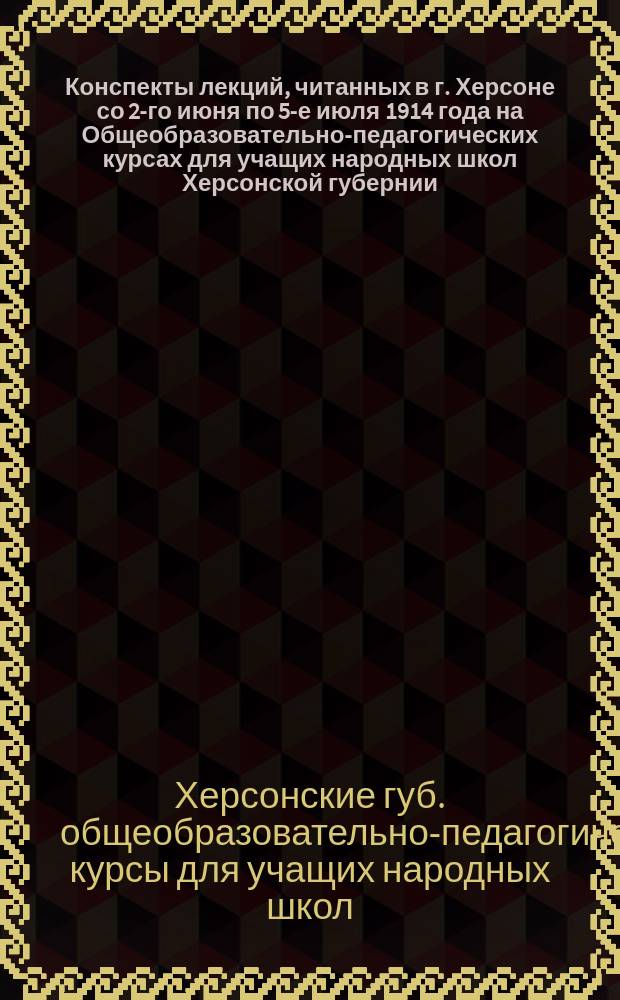 Конспекты лекций, читанных в г. Херсоне со 2-го июня по 5-е июля 1914 года на Общеобразовательно-педагогических курсах для учащих народных школ Херсонской губернии, организованных Херсонским губернским земством