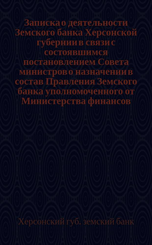 Записка о деятельности Земского банка Херсонской губернии в связи с состоявшимся постановлением Совета министров о назначении в состав Правления Земского банка уполномоченного от Министерства финансов