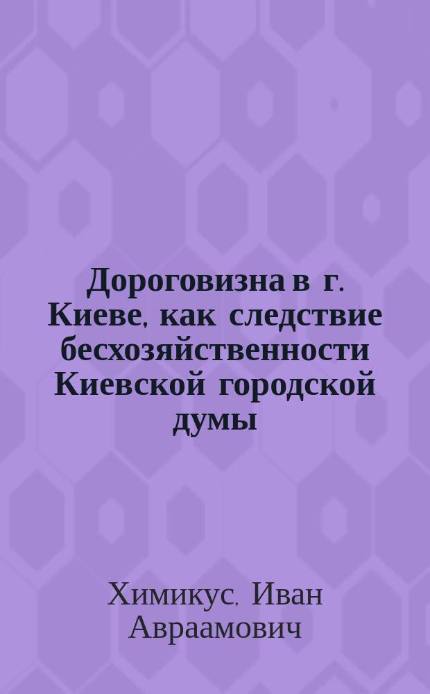 Дороговизна в г. Киеве, как следствие бесхозяйственности Киевской городской думы : Докл. чл. Общедомовлад. комис. И.А. Химикуса : В Общее собрание домовладельцев г. Киева
