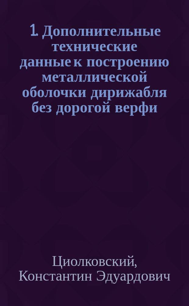 ... 1. Дополнительные технические данные к построению металлической оболочки дирижабля без дорогой верфи; 2. Отзыв Леденцовского общества о моем дирижабле / К. Циолковский