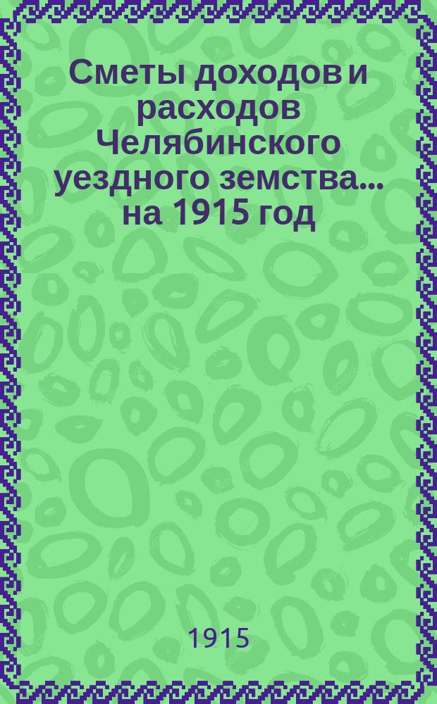 Сметы доходов и расходов Челябинского уездного земства... ... на 1915 год : ... на 1915 год ; Отчет Челябинской уездной земской управы за 1913 год