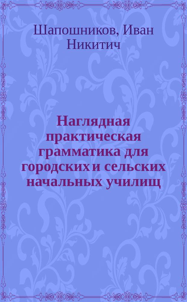 ... Наглядная практическая грамматика для городских и сельских начальных училищ : С прил. тем, планов и картинок для устных и письменных сочинений : Шрифт рукоп