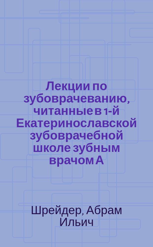 Лекции по зубоврачеванию, читанные в 1-й Екатеринославской зубоврачебной школе зубным врачом А.И. Шрейдером : С прил. Сборника главнейших рецептов, употребляемых в зубоврачебной практике
