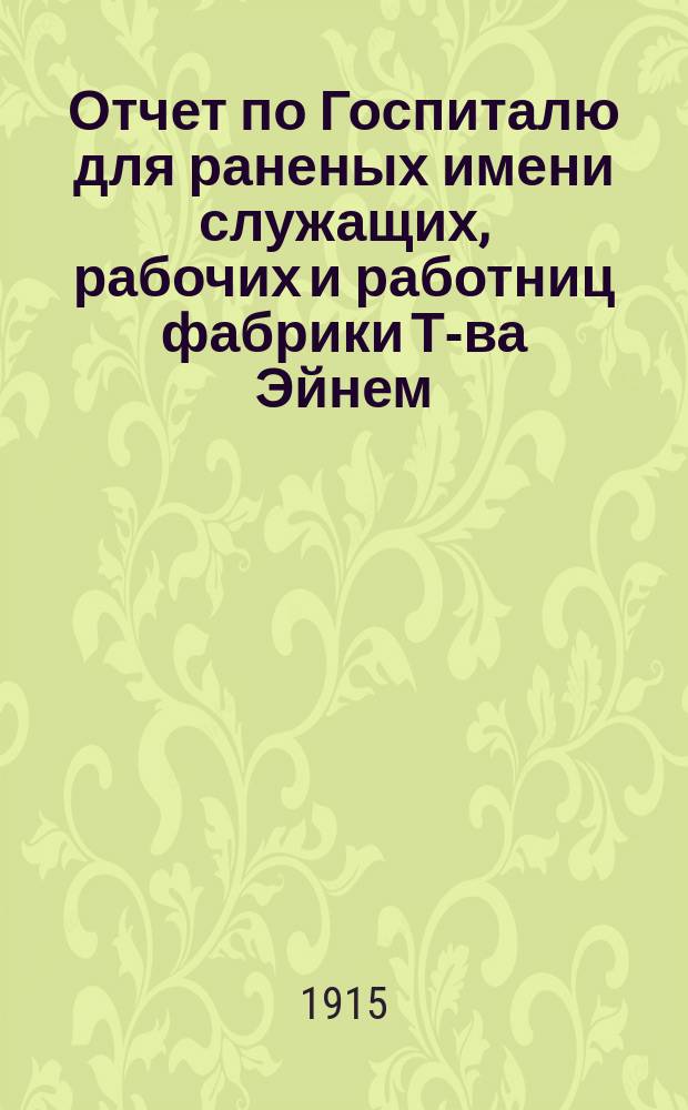 Отчет по Госпиталю для раненых имени служащих, рабочих и работниц фабрики Т-ва Эйнем... ... с 1-го сент. 1914 г. по 1-е окт. 1915 г.