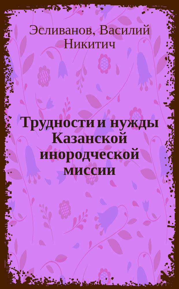 Трудности и нужды Казанской инородческой миссии : Речь, произнес. в общ. собр. Братства святителя Гурия 26 апр. 1915 г. епарх. инородч. миссионером В.Н. Эсливановым