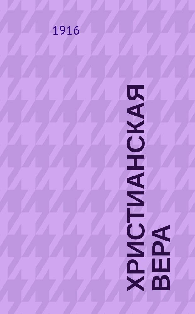 Христианская вера : Излож. применительно к послед. прогр. изуч. закона божия в VII кл. муж. гимназий и в ст. классах сред. свет. учеб. заведений. Часть I : Вероучение