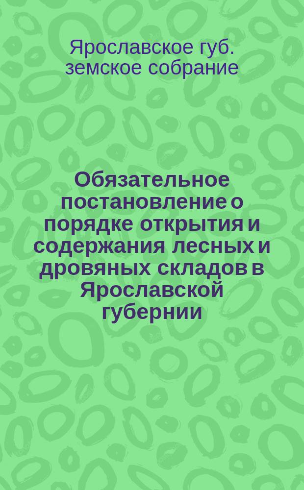 Обязательное постановление о порядке открытия и содержания лесных и дровяных складов в Ярославской губернии, составленное Ярославским губернским земским собранием и изданное г. ярославским губернатором, на основании ст. 111 Пол. о земск. учрежд.