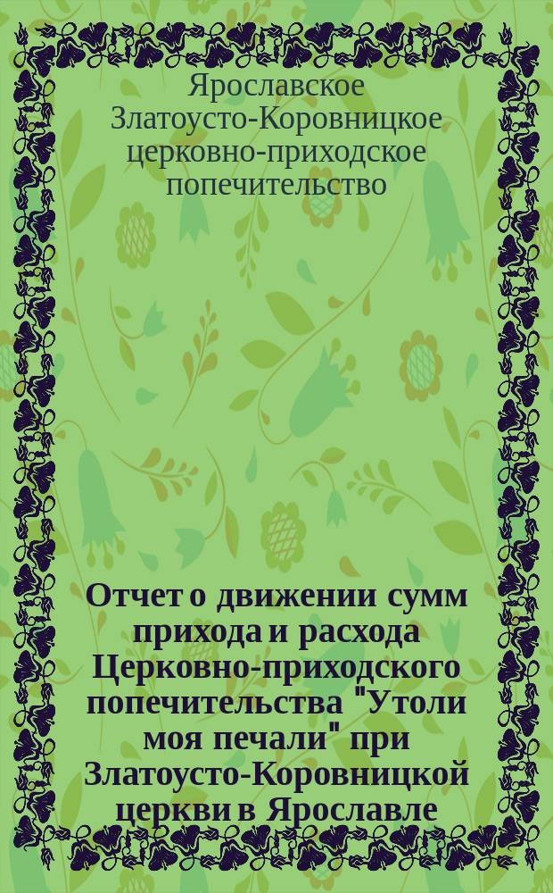 Отчет о движении сумм прихода и расхода Церковно-приходского попечительства "Утоли моя печали" при Златоусто-Коровницкой церкви в Ярославле...