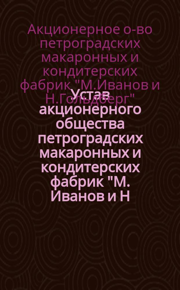 Устав акционерного общества петроградских макаронных и кондитерских фабрик "М. Иванов и Н. Гольдберг" : Утв. 29 апр. 1909 г.