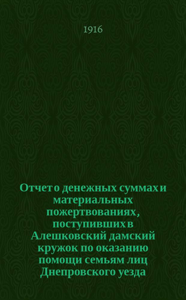 Отчет о денежных суммах и материальных пожертвованиях, поступивших в Алешковский дамский кружок по оказанию помощи семьям лиц Днепровского уезда, призванных на войну, а также больным и раненым воинам... ... за время с 1-го ноября 1914 г. по 1-е марта 1915 г.